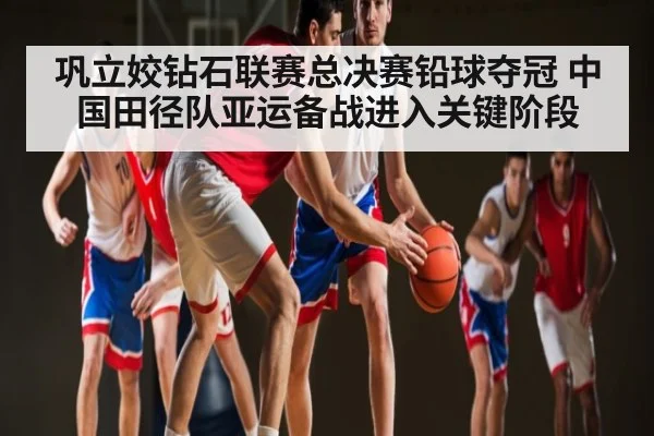 巩立姣钻石联赛总决赛铅球夺冠 中国田径队亚运备战进入关键阶段