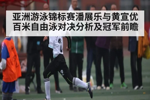 亚洲游泳锦标赛潘展乐与黄宣优百米自由泳对决分析及冠军前瞻